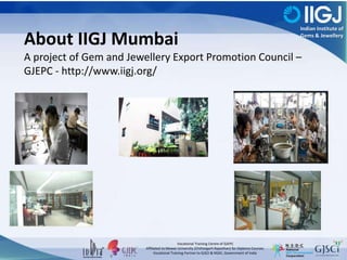 Indian Institute of
Gems & Jewellery
Vocational Training Centre of GJEPC
Affiliated to Mewar University (Chittorgarh Rajasthan) for Diploma Courses.
Vocational Training Partner to GJSCI & NSDC, Government of India
About IIGJ Mumbai
A project of Gem and Jewellery Export Promotion Council –
GJEPC - http://www.iigj.org/
 