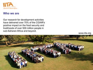 Who we are

Our research for development activities
have delivered over 70% of the CGIAR's
positive impact on the food security and
livelihoods of over 500 million people in
sub-Saharan Africa and beyond.
                                            www.iita.org




                                             www.iita.org
 