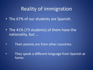 Reality of immigration
• The 67% of our students are Spanish.
• The 41% (73 students) of them have the
nationality, but …
• Their parents are from other countries.
• They speak a different language from Spanish at
home.
 