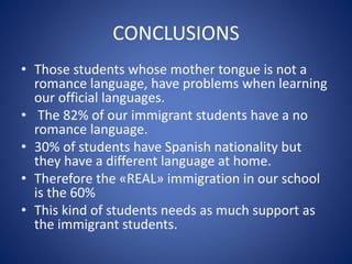 CONCLUSIONS
• Those students whose mother tongue is not a
romance language, have problems when learning
our official languages.
• The 82% of our immigrant students have a no
romance language.
• 30% of students have Spanish nationality but
they have a different language at home.
• Therefore the «REAL» immigration in our school
is the 60%
• This kind of students needs as much support as
the immigrant students.
 