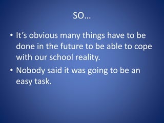 SO…
• It’s obvious many things have to be
done in the future to be able to cope
with our school reality.
• Nobody said it was going to be an
easy task.
 