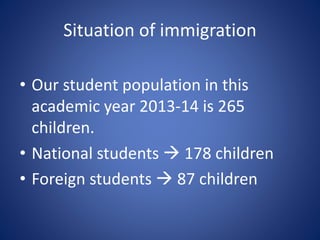 Situation of immigration
• Our student population in this
academic year 2013-14 is 265
children.
• National students  178 children
• Foreign students  87 children
 