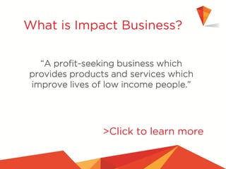 “A profit-seeking business which
provides products and services which
improve lives of low income people.”
What is Impact Business?
>Click to learn more
 