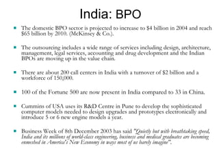 India:  BPO The domestic BPO sector is projected to increase to $4 billion in 2004 and reach $65 billion by 2010. (McKinsey & Co.).  The outsourcing includes a wide range of services including design, architecture, management, legal services, accounting and drug development and the Indian BPOs are moving up in the value chain.  There are about 200 call centers in India with a turnover of $2 billion and a workforce of 150,000. 100 of the Fortune 500 are now present in India compared to 33 in China. Cummins of USA uses its R&D Centre in Pune to develop the sophisticated computer models needed to design upgrades and prototypes electronically and introduce 5 or 6 new engine models a year. Business Week of 8th December 2003 has said  "Quietly but with breathtaking speed, India and its millions of world-class engineering, business and medical graduates are becoming enmeshed in America's New Economy in ways most of us barely imagine". 