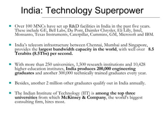India: Technology Superpower Over 100 MNCs have set up R&D facilities in India in the past five years.  These include GE, Bell Labs, Du Pont, Daimler Chrysler, Eli Lilly, Intel, Monsanto, Texas Instruments, Caterpillar, Cummins, GM, Microsoft and IBM.  India’s telecom infrastructure between Chennai, Mumbai and Singapore, provides the  largest bandwidth capacity in the world , with well over  8.5 Terabits (8.5Tbs) per second. With more than 250 universities, 1,500 research institutions and 10,428 higher-education institutes,  India produces 200,000 engineering graduates  and another 300,000 technically trained graduates every year.  Besides, another 2 million other graduates qualify out in India annually.  The Indian Institute of Technology (IIT) is  among the top three universities  from which  McKinsey & Company , the world's biggest consulting firm, hires most. 