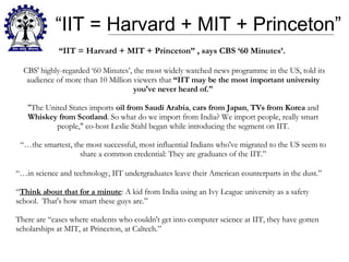 “ IIT = Harvard + MIT + Princeton” “ IIT = Harvard + MIT + Princeton” , says CBS ‘60 Minutes’.  CBS' highly-regarded ‘60 Minutes’, the most widely watched news programme in the US, told its audience of more than 10 Million viewers that  “IIT may be the most important university you've never heard of." "The United States imports  oil from Saudi Arabia ,  cars from Japan ,  TVs from Korea  and  Whiskey from Scotland . So what do we import from India? We import people, really smart people," co-host Leslie Stahl began while introducing the segment on IIT. “…the smartest, the most successful, most influential Indians who've migrated to the US seem to share a common credential: They are graduates of the IIT.” “… in science and technology, IIT undergraduates leave their American counterparts in the dust.” “ Think about that for a minute : A kid from India using an Ivy League university as a safety school.  That's how smart these guys are.” There are “cases where students who couldn't get into computer science at IIT, they have gotten scholarships at MIT, at Princeton, at Caltech.” 