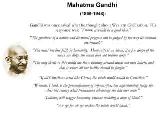 Mahatma Gandhi  (1869-1948):   Gandhi was once asked what he thought about Western Civilization.  His response was:  "I think it would be a good idea.” "The greatness of a nation and its moral progress can be judged by the way its animals are treated.“ “ You must not lose faith in humanity.  Humanity is an ocean; if a few drops of the ocean are dirty, the ocean does not become dirty.” “ The only devils in this world are those running around inside our own hearts, and that is where all our battles should be fought.” “ If all Christians acted like Christ, the whole world would be Christian.” “ Woman, I hold, is the personification of self-sacrifice, but unfortunately today she does not realize what tremendous advantage she has over man.” “ Indians, will stagger humanity without shedding a drop of blood.” “ An eye for an eye makes the whole world blind.” 
