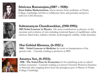 Srinivasa Ramanujam,(1887 – 1920):  Great Indian Mathematician , whose interest from academics at Trinity, College, Cambridge, led him to collaborate there and postulate and prove well over 3,542 theorems. Amartya Sen, (b-1933): 1998 - The Nobel Prize for Economics  for his redefining work on ethical welfare economics.  Currently residing as Lamont University Professor Emeritus at Harvard, after stepping down from the prestigious post of Master of Trinity College, Cambridge. Subramanyan Chandrasekhar, (1910-1995): 1983  Nobel Laureate in Physics .  His  many contributions to physics,  on the structure and evolution of stars  including rotational figures of equilibrium, stellar interiors, black holes, radiative transfer, hydromagnetic stability, stellar dynamics. Har Gobind Khorana, (b-1922 ): 1968 -  Nobel Laureate in Medicine  for work on interpretation of the genetic code .  Currently residing as professor at MIT. 
