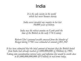 India India never invaded any country in her last 10,000 years of history. It is the only society in the world which has never known slavery. India was the richest country on Earth until the time of the British in the early 17th Century Robert Clive’s personal wealth amassed from the blunder of Bengal during 1750’s was estimated at around £401,102 It has been estimated that the total amount of treasure that the British looted from India had already reached £1,000,000,000 (£1Billion) by 1901. Taking into consideration interest rates and inflation this would be worth close to $1,000,000,000,000 ($1Trillion) in real-terms today. 