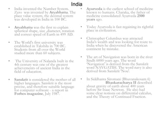 India India invented the Number System. Zero  was invented by  Aryabhatta . The place value system, the decimal system was developed in India in 100 BC.  Aryabhatta  was the first to explain spherical shape, size ,diameter, rotation and correct speed of Earth in 499 AD.  The World's first university was established in Takshila in 700 BC. Students from all over the World studied more than 60 subjects. The University of Nalanda built in the 4th century was one of the greatest achievements of ancient India in the field of education.  Sanskrit  is considered the mother of all higher languages. Sanskrit is the most precise, and therefore suitable language for computer software - a report in  Forbes magazine , July 1987. Ayurveda  is the earliest school of medicine known to humans. Charaka, the father of medicine consolidated Ayurveda  2500 years  ago.  Today Ayurveda is fast regaining its rightful place in civilization.  Christopher Columbus was attracted India's wealth and was looking for route to India when he discovered the American continent by mistake.  The art of Navigation was born in the river Sindh 6000 years ago. The word ‘Navigation’ is derived from the Sanskrit word NAVGATIH. The word navy is also derived from Sanskrit 'Nou'.  In Siddhanta Siromani (Bhuvanakosam 6)  Bhaskaracharya II  described  about gravity of earth about 400 years before Sir Isaac Newton.  He also had some clear notions on differential calculus, and the Theory of Continued Fraction. 