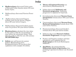 India Theory of Continued Fraction  was discovered by Bhaskaracharya II. Indians discovered  Arithmetic and Geometric progression . Arithmetic progression is explained in Yajurveda. Govindaswamin discovered  Newton Gauss Interpolation  formula about 1800 years before Newton. Vateswaracharya discovered  Newton Gauss Backward Interpolation  formula about 1000 years before Newton. Parameswaracharya discovered Lhuiler’s formula about 400 years before Lhuiler. Nilakanta discovered  Newton’s Infinite Geometric Progression  convergent series. Positive and Negative numbers and their calculations were explained first by  Brahmagupta  in his book Brahmasputa Siddhanta. Aryabhatta   also propounded the  Heliocentric theory of gravitation , thus predating Copernicus by almost one thousand years.  Madhavacharya  discovered Taylor series of Sine and Cosine function about 250 years before Taylor. Madhavacharya discovered Newton Power series. Madhavacharya discovered Gregory Leibnitz series for the Inverse Tangent about 280 years before Gregory. Madhavacharya discovered Leibnitz power series for pi about 300 years before Leibnitz. Bhaskaracharya  calculated the time taken by the earth to orbit the sun hundreds of years before the astronomer Smart. Time taken by earth to orbit the sun: (5th century)  365.258756484 days Infinity  was well known for ancient Indians. Bhaskaracharya II in Beejaganitha(stanza-20) has given clear explanation with examples for infinity 