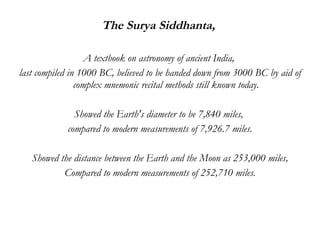 The Surya Siddhanta,  A textbook on astronomy of ancient India,  last compiled in 1000 BC, believed to be handed down from 3000 BC by aid of complex mnemonic recital methods still known today. Showed the Earth's diameter to be 7,840 miles,  compared to modern measurements of 7,926.7 miles. Showed the distance between the Earth and the Moon as 253,000 miles, Compared to modern measurements of 252,710 miles. 