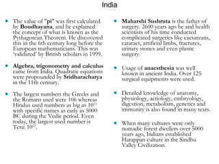 India The value of " pi " was first calculated by  Boudhayana , and he explained the concept of what is known as the Pythagorean Theorem. He discovered this in the 6th century long before the European mathematicians. This was ‘validated’ by British scholars in 1999. Algebra, trigonometry and calculus  came from India. Quadratic equations were propounded by  Sridharacharya  in the 11th century.  The largest numbers the Greeks and the Romans used were 106 whereas Hindus used numbers as big as 10 53  with specific names as early as 5000 BC during the Vedic period. Even today, the largest used number is Tera: 10 12 .   Maharshi Sushruta  is the father of surgery. 2600 years ago he and health scientists of his time conducted complicated surgeries like caesareans, cataract, artificial limbs, fractures, urinary stones and even plastic surgery. Usage of  anaesthesia  was well known in ancient India. Over 125 surgical equipments were used.  Detailed knowledge of anatomy, physiology, aetiology, embryology, digestion, metabolism, genetics and immunity is also found in many texts.  When many cultures were only nomadic forest dwellers over 5000 years ago, Indians established Harappan culture in the Sindhu Valley Civilization.   
