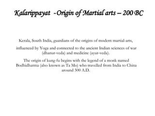 Kalarippayat  -   Origin of Martial arts – 200 BC Kerala, South India, guardians of the origins of modern martial-arts,  influenced by Yoga and connected to the ancient Indian sciences of war (dhanur-veda) and medicine (ayur-veda).  The origin of kung-fu begins with the legend of a monk named Bodhidharma (also known as Ta Mo) who travelled from India to China around 500 A.D.  