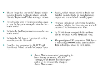 Bharat Forge has the world's largest single-location forging facility, its clients include Honda, Toyota and Volvo amongst others.  Hero Honda with 1.7M motorcycles a year is now the largest motorcycle manufacturer in the world.  India is the 2nd largest tractor manufacturer in the world. India is the 5th largest commercial vehicle manufacturer in the world. Ford has just presented its Gold World Excellence Award to India's Cooper Tyres. Suzuki, which makes Maruti in India has decided to make India its manufacturing, export and research hub outside Japan. Hyundai India is set to become the global small car hub for the Korean giant and will produce 25k Santros to start with.  By 2010 it is set to supply half a million cars to Hyundai Korea. HMI and Ford. The prestigious UK automaker, MG Rover is marketing 100,000 Indica cars made by Tata in Europe, under its own name. Aston Martin contracted prototyping its latest luxury sports car, AM V8 Vantage, to an Indian-based designer and is set to produce the cheapest Aston Martin ever. 