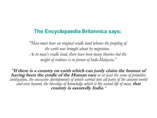 The Encyclopaedia Britannica says:   "Man must have an original cradle land whence the peopling of  the earth was brought about by migration.  As to man’s cradle land, there have been many theories but the  weight of evidence is in favour of Indo-Malaysia.” " If there is a country on earth which can justly claim the honour of having been the cradle of the Human race  or at least the scene of primitive civilization, the successive developments of which carried into all parts of the ancient world and even beyond, the blessings of knowledge which is the second life of man,  that country is assuredly India .“ 