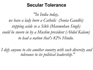 "In India today,  we have a lady born a Catholic  (Sonia Gandhi)  stepping aside so a Sikh (Manmohan Singh)  could be sworn in by a Muslim president (Abdul Kalam)  to lead a nation that's 82% Hindu.  I defy anyone to cite another country with such diversity and tolerance to its political leadership."  Secular Tolerance 