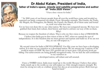 Dr Abdul Kalam, President of India,  father of India’s space, missile and satellite programme and author of “India 2020 Vision”. “ I have three visions for India.” 1. “  In 3000 years of our history people from all over the world have come and invaded us, captured our lands, conquered our minds. From Alexander onwards. The Greeks, the Turks, the Moguls, the Portuguese, the British, the French, the Dutch, all of them came and looted us, took over what was ours.  Yet we have not done this to any other nation. We have not conquered anyone. We have not grabbed their land, their culture, their history and tried to enforce our way of life on them.  Why?  Because we respect the freedom of others. That is why my first vision is that of FREEDOM.  I believe that India got its first vision of this in 1857, when we started the war of independence. It is this freedom that we must protect and nurture and build on. If we are not free, no one will respect us. “ 2. My second vision for India is DEVELOPMENT. For fifty years we have been a developing nation. It is time we see ourselves as a developed nation. We are among top 5 nations of the world in terms of GDP. We have 10% growth rate in most areas. Our poverty levels are falling. Our achievements are being globally recognized today. Yet we lack the self-confidence to see ourselves as  a developed nation, self-reliant and self-assured. 3. I have a THIRD vision. India must stand up to the world. Because I believe that unless India stands up to the world, no one will respect us. Only strength respects strength. We must be strong not only as a military power but also as an economic power. Both must go hand-in-hand.” 