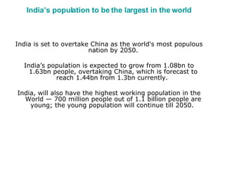 India’s population to be the largest in the world India is set to overtake China as the world's most populous nation by 2050. India’s population is expected to grow from 1.08bn to 1.63bn people, overtaking China, which is forecast to reach 1.44bn from 1.3bn currently.  India, will also have the highest working population in the World — 700 million people out of 1.1 billion people are young; the young population will continue till 2050.  