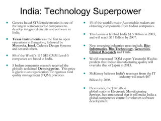 India: Technology Superpower Geneva-based STMicroelectronics is one of the largest semiconductor companies to develop integrated circuits and software in India.  Texas Instruments  was the first to open operations in Bangalore, followed by  Motorola ,  Intel , Cadence Design Systems and several others.  80 of the World’s 117 SEI CMM Level-5 companies are based in India. 5 Indian companies recently received the globally acclaimed  Deming prize .  This prize is given to an organization for rigorous total quality management (TQM) practices. 15 of the world's major Automobile makers are obtaining components from Indian companies.  This business fetched India $1.5 Billion in 2003, and will reach $15 Billion by 2007. New emerging industries areas include,  Bio-Informatics ,  Bio-Technology ,  Genomics ,  Clinical Research  and Trials. World-renowned TQM expert Yasutoshi Washio predicts that Indian manufacturing quality will overtake that of Japan in 2013. McKinsey believes India's revenues from the IT  industry will reach $87 Billion by 2008. Flextronics, the $14 billion  global major in Electronic Manufacturing Services, has announced that it will make India a global competence centre for telecom software development. 