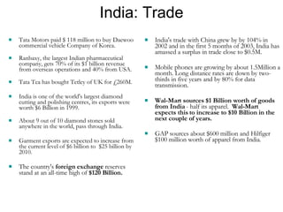 India: Trade Tata Motors paid $ 118 million to buy Daewoo commercial vehicle Company of Korea.  Ranbaxy, the largest Indian pharmaceutical company, gets 70% of its $1 billion revenue from overseas operations and 40% from USA.  Tata Tea has bought Tetley of UK for £260M.  India is one of the world's largest diamond cutting and polishing centres, its exports were worth $6 Billion in 1999. About 9 out of 10 diamond stones sold anywhere in the world, pass through India. Garment exports are expected to increase from the current level of $6 billion to  $25 billion by 2010. The country's  foreign exchange  reserves stand at an all-time high of  $120 Billion. India's trade with China grew by by 104% in 2002 and in the first 5 months of 2003, India has amassed a surplus in trade close to $0.5M. Mobile phones are growing by about 1.5Million a month. Long distance rates are down by two-thirds in five years and by 80% for data transmission. Wal-Mart sources $1 Billion worth of goods from India  - half its apparel.  Wal-Mart expects this to increase to $10 Billion in the next couple of years. GAP sources about $600 million and Hilfiger $100 million worth of apparel from India . 