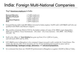 India:  Foreign Multi-National Companies Top 5  American employers  in India : General Electric: :  17,800 employees Hewlett-Packard :  11,000 employees IBM :  6,000 employees American Express :  4,000 employees Dell :  3,800 employees  General Electric (GE) with $80 Million invested in India employs 16,000 staff, 1,600 R&D staff who are qualified with PhD’s and Master’s degrees.  The number of patents filed in USA by the Indian entities of some of the MNCs (upto September, 2002) are as follows: Texas Instruments - 225, Intel - 125, Cisco Systems - 120, IBM - 120, Phillips - 102, GE - 95.  Staff at the offices of  Intel (India)  has gone up from 10 to 1,000 in 4 years,  and will reach 2000 staff by 2006. GE's R&D centre in Bangalore is the company's largest research outfit outside the United States. The centre also devotes 20% of its resources on 5 to 10 year fundamental research in areas such as  nanotechnology ,  hydrogen energy ,  photonics , and  advanced propulsion . It is estimated that there are 150,000 IT professionals in Bangalore as against 120,000 in Silicon Valley.  