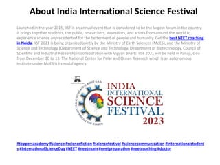 About India International Science Festival
Launched in the year 2015, IISF is an annual event that is considered to be the largest forum in the country.
It brings together students, the public, researchers, innovators, and artists from around the world to
experience science unprecedented for the betterment of people and humanity. Get the best NEET coaching
in Noida. IISF 2021 is being organized jointly by the Ministry of Earth Sciences (MoES), and the Ministry of
Science and Technology (Department of Science and Technology, Department of Biotechnology, Council of
Scientific and Industrial Research) in collaboration with Vigyan Bharti. IISF 2021 will be held in Panaji, Goa
from December 10 to 13. The National Center for Polar and Ocean Research which is an autonomous
institute under MoES is its nodal agency.
#toppersacademy #science #sciencefiction #sciencefestival #sciencecommunication #internationalstudent
s #InternationalScienceDay #NEET #neetexam #neetpreparation #neetcoaching #doctor
 
