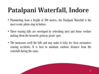• Plummeting from a height of 300 meters, the Patalpani Waterfall is the
most scenic photo stop in Indore.
• These roaring falls are enveloped by refreshing mist and dense verdure
making them the favourite getaway picnic spot.
• The monsoons swell the falls and may make it risky for close encounters
causing accidents. It is best to maintain cautious distance from the
waterfall during the rains.
10
 