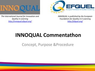 The International Journal for Innovation and
Quality in Learning
http://innoqual.efquel.org/

INNOQUAL is published by the European
Foundation for Quality in E-Learning
http://efquel.org/

INNOQUAL Commentathon
Concept, Purpose &Procedure

 