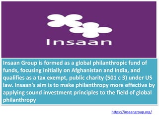 Insaan Group is formed as a global philanthropic fund of
funds, focusing initially on Afghanistan and India, and
qualifies as a tax exempt, public charity (501 c 3) under US
law. Insaan's aim is to make philanthropy more effective by
applying sound investment principles to the field of global
philanthropy
https://insaangroup.org/
 