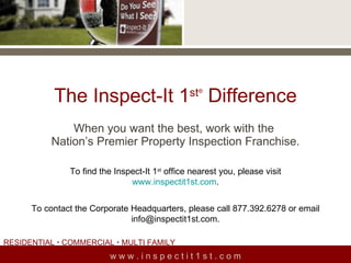 The Inspect-It 1 st ®  Difference When you want the best, work with the  Nation’s Premier Property Inspection Franchise. w w w . i n s p e c t i t 1 s t . c o m To find the Inspect-It 1 st  office nearest you, please visit www.inspectit1st.com . To contact the Corporate Headquarters, please call 877.392.6278 or email info@inspectit1st.com. RESIDENTIAL    COMMERCIAL    MULTI FAMILY  