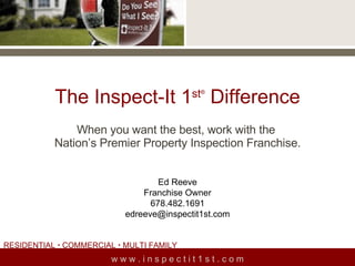 The Inspect-It 1 st ®  Difference When you want the best, work with the  Nation’s Premier Property Inspection Franchise. w w w . i n s p e c t i t 1 s t . c o m Ed Reeve Franchise Owner 678.482.1691 [email_address] RESIDENTIAL    COMMERCIAL    MULTI FAMILY  