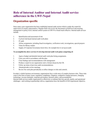 Role of Internal Auditor and Internal Audit service
adherence in the LWF-Nepal
Organization specific
Since many years organization has been established internal audit section which is under the control &
supervision of country representative. Regular field visit review the documents in field level and assisting
management in policy level; internal control system in LWF-N is found much effective. Internal audit services
include:
1. Identification and assessment of risk
2. Cyclical risk-based internal audit work plans
3. IT audit
4. Ad hoc assignments, including fraud investigation, verification work, investigations, special projects
5. Value for Money studies
6. Supply of Corporate Governance know-how, for example how to set up an audit
To accomplish the above services IA develop internal audit work plans comprising of:
1. Agree a budget and detailed internal audit work plan listing assignments.
2. Carry out work in accordance with the plan.
3. Clear findings and recommendations with management.
4. Produce a report in our organization style a format chosen by the CR.
5. Follow up status of previous audit recommendations.
6. Attend periodic review meetings.
7. Review the work plan periodically to reflect changes in risks and controls.
In today's volatile business environment, organizations face a wide array of complex business risks. These risks
come in the form of many issues: regulatory compliance, litigation, competitive market pressures, changing
technology, investor demands, corporate governance, business ethics, and accountability.
Internal audit services enable organization to effectively co-ordinate their key growth, quality and operational
challenges - and working in partnership with us, organization have the benefits of IAS experienced, objective,
 