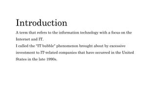 Introduction
A term that refers to the information technology with a focus on the
Internet and IT.
I called the "IT bubble" phenomenon brought about by excessive
investment to IT-related companies that have occurred in the United
States in the late 1990s.
 