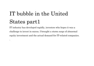 IT bubble in the United
States part1
IT industry has developed rapidly, investors who hopes it was a
challenge to invest in excess. I brought a storm surge of abnormal
equity investment and the actual demand for IT-related companies.
.
 