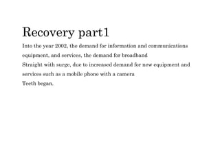 Recovery part1
Into the year 2002, the demand for information and communications
equipment, and services, the demand for broadband
Straight with surge, due to increased demand for new equipment and
services such as a mobile phone with a camera
Teeth began.
 