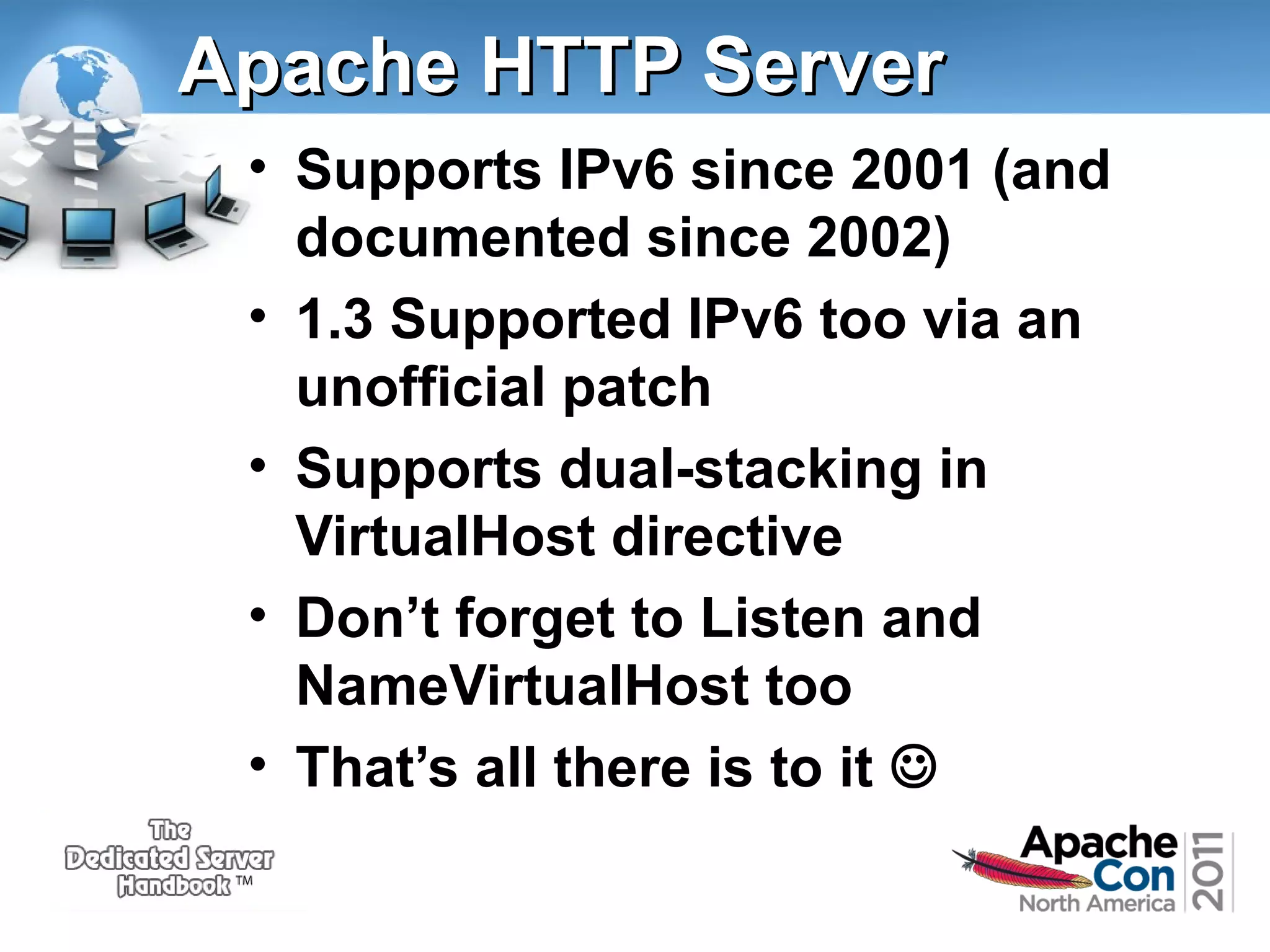 Apache HTTP Server
• Supports IPv6 since 2001 (and
documented since 2002)
• 1.3 Supported IPv6 too via an
unofficial patch
• Supports dual-stacking in
VirtualHost directive
• Don’t forget to Listen and
NameVirtualHost too
• That’s all there is to it 

 