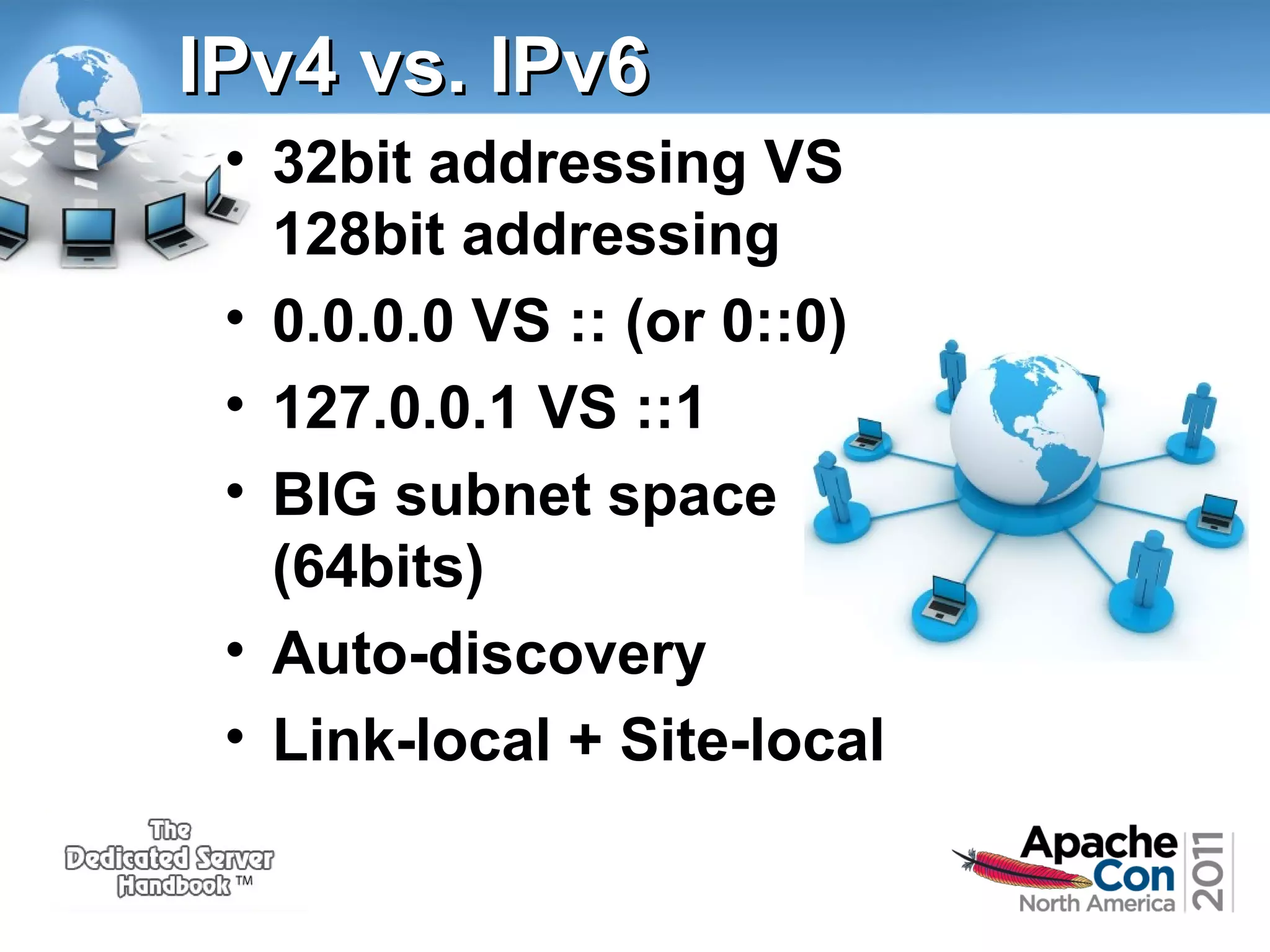IPv4 vs. IPv6
• 32bit addressing VS
128bit addressing
• 0.0.0.0 VS :: (or 0::0)
• 127.0.0.1 VS ::1
• BIG subnet space
(64bits)
• Auto-discovery
• Link-local + Site-local

 
