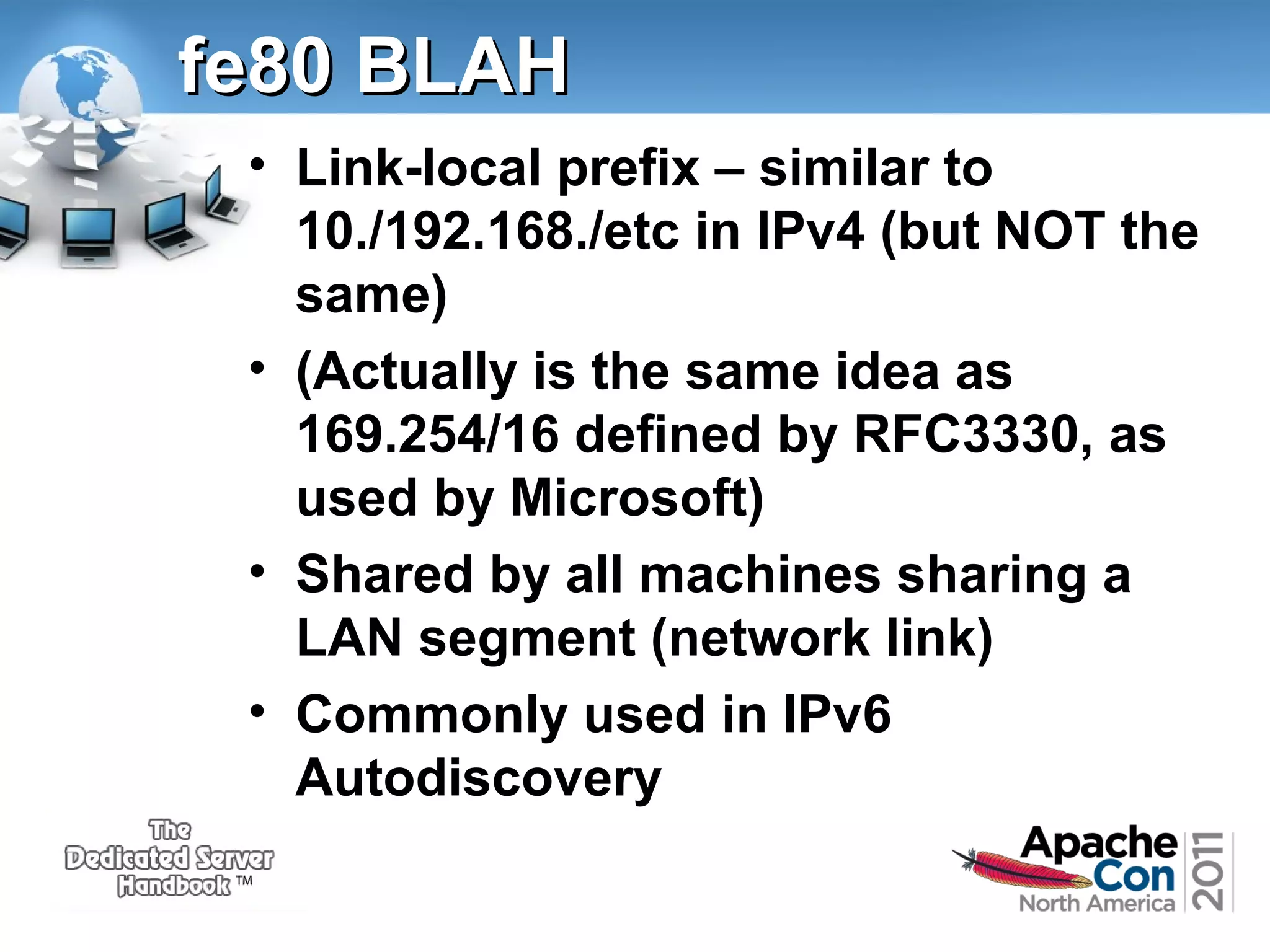 fe80 BLAH
• Link-local prefix – similar to
10./192.168./etc in IPv4 (but NOT the
same)
• (Actually is the same idea as
169.254/16 defined by RFC3330, as
used by Microsoft)
• Shared by all machines sharing a
LAN segment (network link)
• Commonly used in IPv6
Autodiscovery

 