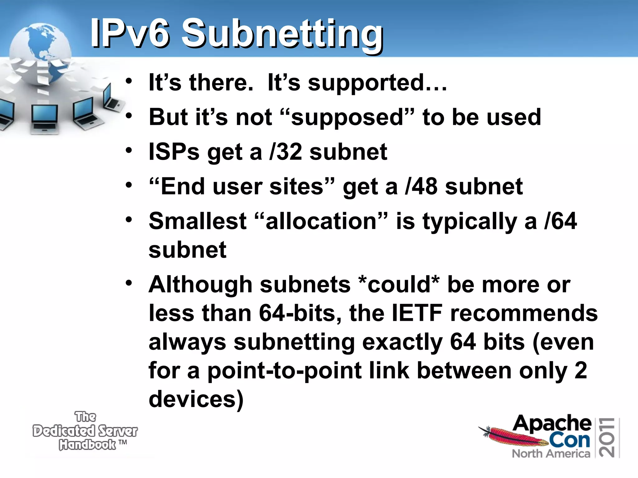 IPv6 Subnetting
•
•
•
•
•

It’s there. It’s supported…
But it’s not “supposed” to be used
ISPs get a /32 subnet
“End user sites” get a /48 subnet
Smallest “allocation” is typically a /64
subnet
• Although subnets *could* be more or
less than 64-bits, the IETF recommends
always subnetting exactly 64 bits (even
for a point-to-point link between only 2
devices)

 