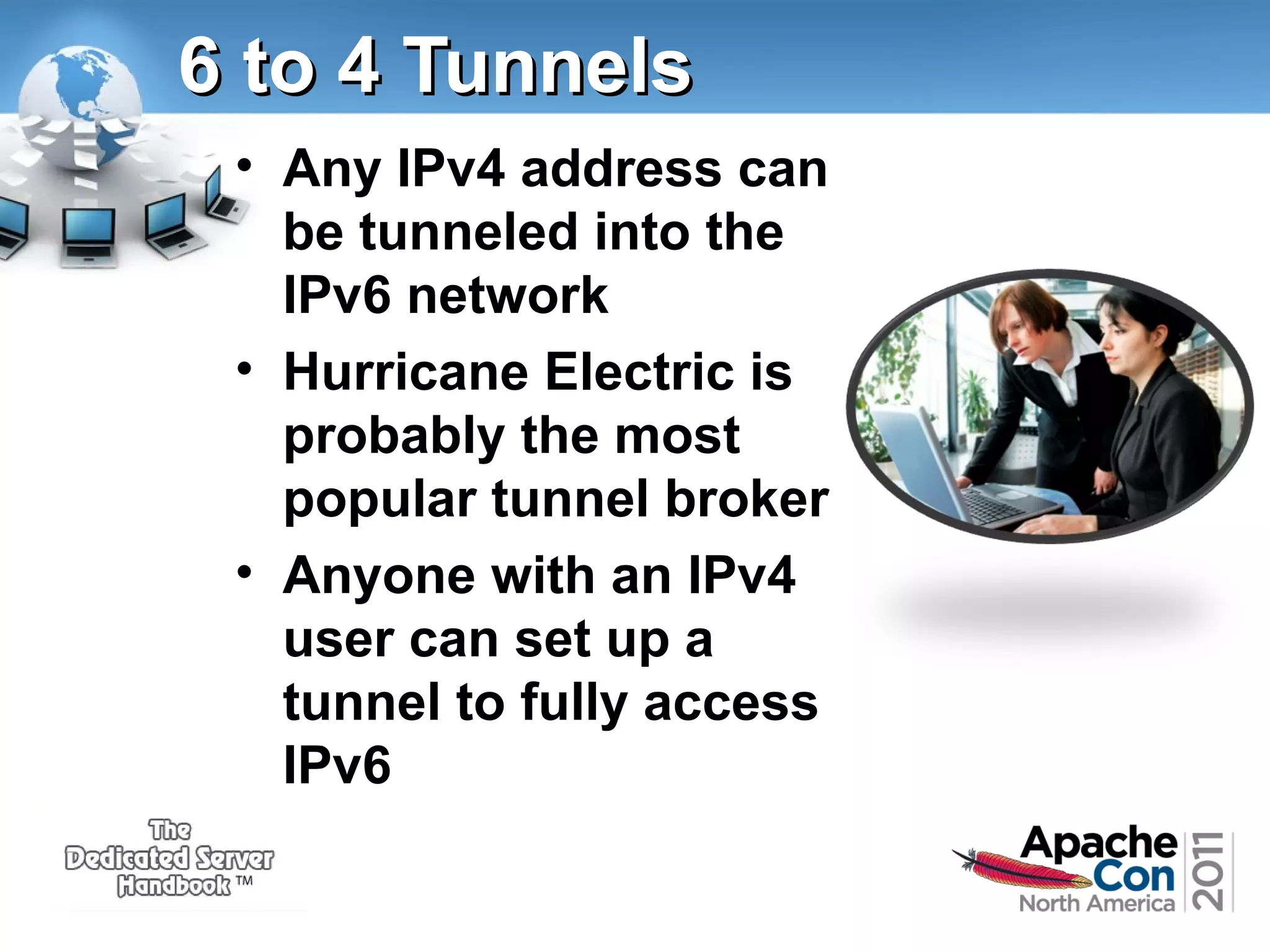 6 to 4 Tunnels
• Any IPv4 address can
be tunneled into the
IPv6 network
• Hurricane Electric is
probably the most
popular tunnel broker
• Anyone with an IPv4
user can set up a
tunnel to fully access
IPv6

 