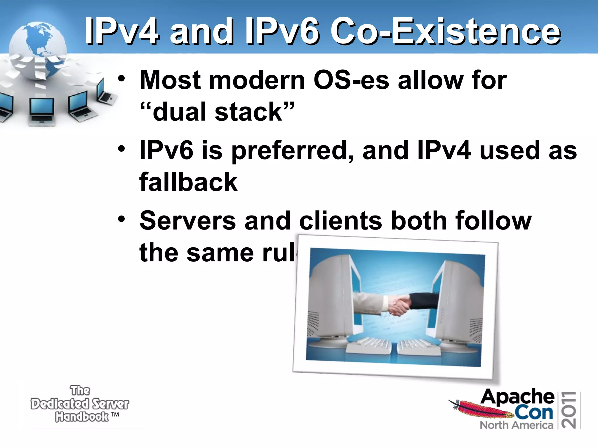 IPv4 and IPv6 Co-Existence
• Most modern OS-es allow for
“dual stack”
• IPv6 is preferred, and IPv4 used as
fallback
• Servers and clients both follow
the same rules

 