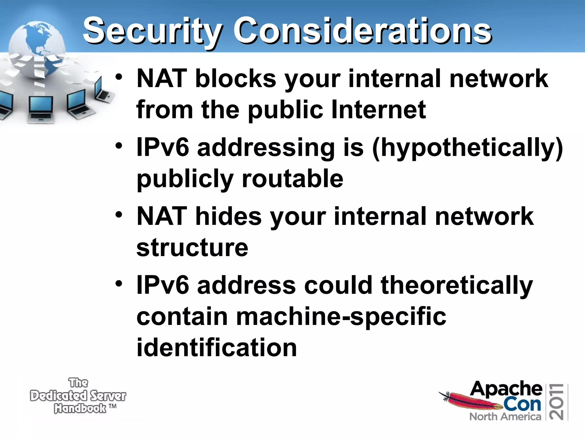 Security Considerations
• NAT blocks your internal network
from the public Internet
• IPv6 addressing is (hypothetically)
publicly routable
• NAT hides your internal network
structure
• IPv6 address could theoretically
contain machine-specific
identification

 