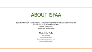ABOUT ISFAA
SENSITIZATION ON AGROECOLOGY AND AGROBIODIVERSITY INTEGRATION IN HIGHER
EDUCATION INSTITUTIONS IN KENYA.
December 1st and 2nd, 2021
Jacaranda Hotel, Westlands, Nairobi
Martin Oulu, Ph.D.,
ISFAA Coordinator
ochiengmoulu@gmail.com
{Dept. of Agricultural Economics, UoN}
ochiengmoulu@uonbi.ac.ke
1
 