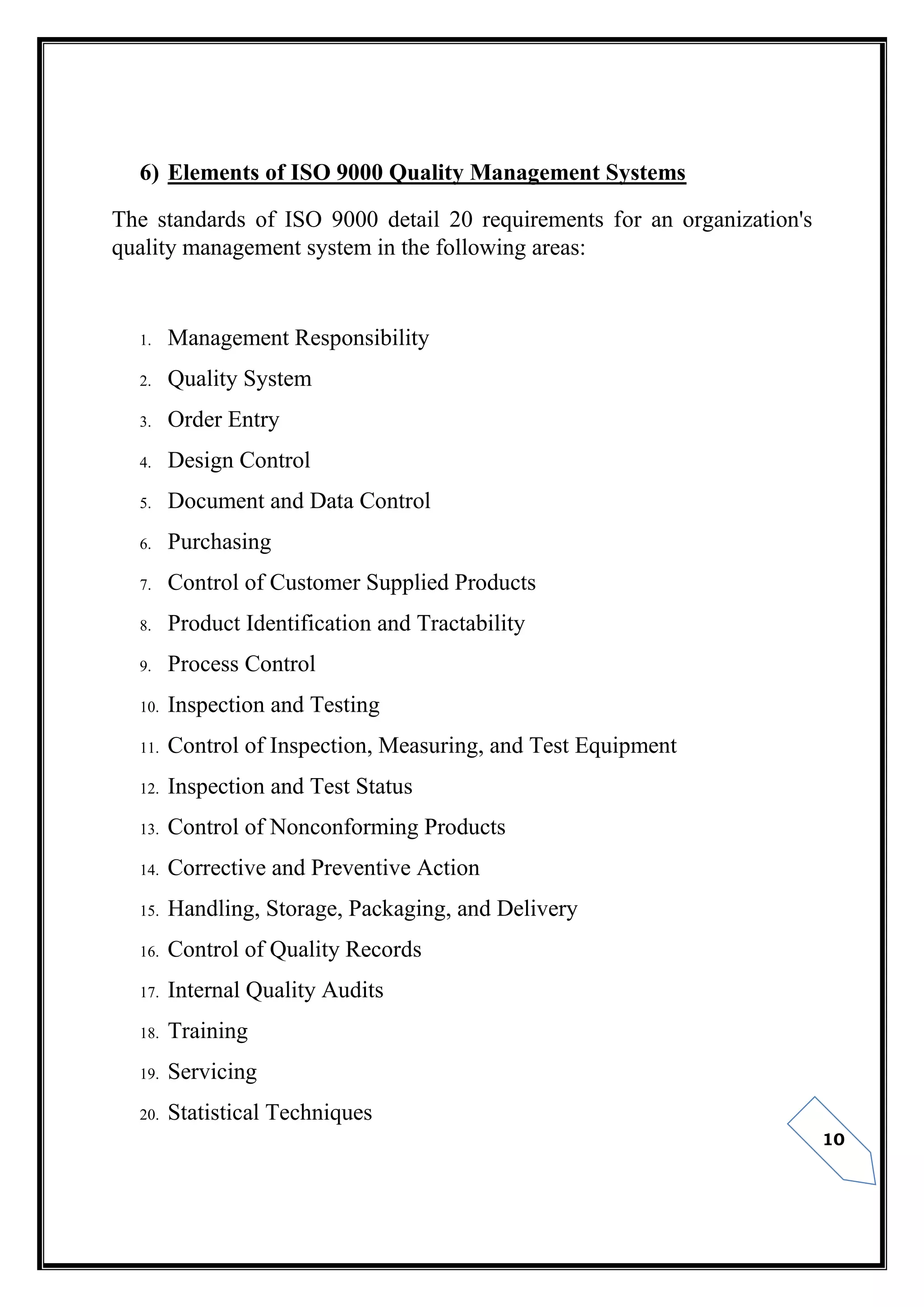 10
6) Elements of ISO 9000 Quality Management Systems
The standards of ISO 9000 detail 20 requirements for an organization's
quality management system in the following areas:
1. Management Responsibility
2. Quality System
3. Order Entry
4. Design Control
5. Document and Data Control
6. Purchasing
7. Control of Customer Supplied Products
8. Product Identification and Tractability
9. Process Control
10. Inspection and Testing
11. Control of Inspection, Measuring, and Test Equipment
12. Inspection and Test Status
13. Control of Nonconforming Products
14. Corrective and Preventive Action
15. Handling, Storage, Packaging, and Delivery
16. Control of Quality Records
17. Internal Quality Audits
18. Training
19. Servicing
20. Statistical Techniques
 