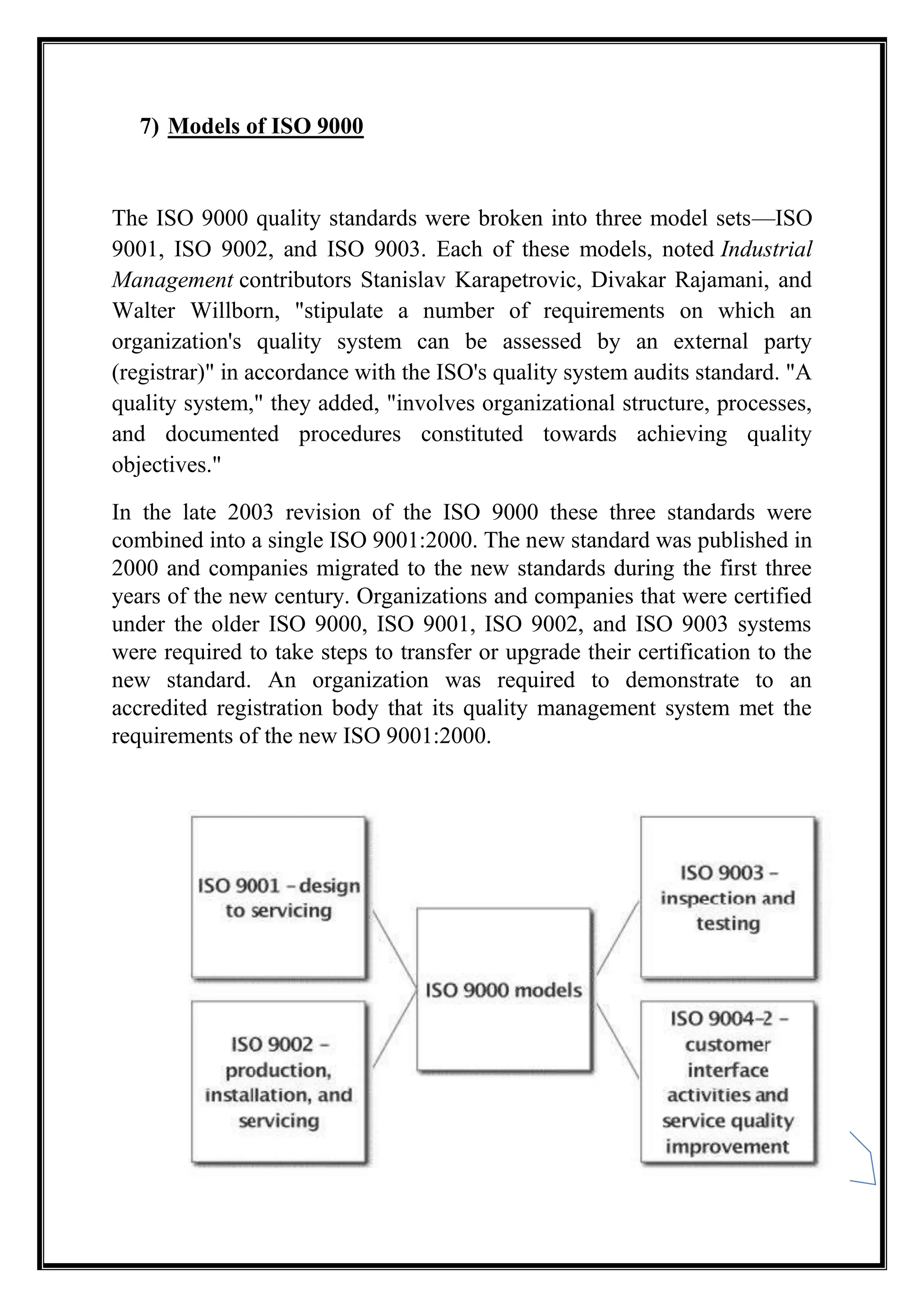 11
7) Models of ISO 9000
The ISO 9000 quality standards were broken into three model sets—ISO
9001, ISO 9002, and ISO 9003. Each of these models, noted Industrial
Management contributors Stanislav Karapetrovic, Divakar Rajamani, and
Walter Willborn, "stipulate a number of requirements on which an
organization's quality system can be assessed by an external party
(registrar)" in accordance with the ISO's quality system audits standard. "A
quality system," they added, "involves organizational structure, processes,
and documented procedures constituted towards achieving quality
objectives."
In the late 2003 revision of the ISO 9000 these three standards were
combined into a single ISO 9001:2000. The new standard was published in
2000 and companies migrated to the new standards during the first three
years of the new century. Organizations and companies that were certified
under the older ISO 9000, ISO 9001, ISO 9002, and ISO 9003 systems
were required to take steps to transfer or upgrade their certification to the
new standard. An organization was required to demonstrate to an
accredited registration body that its quality management system met the
requirements of the new ISO 9001:2000.
 