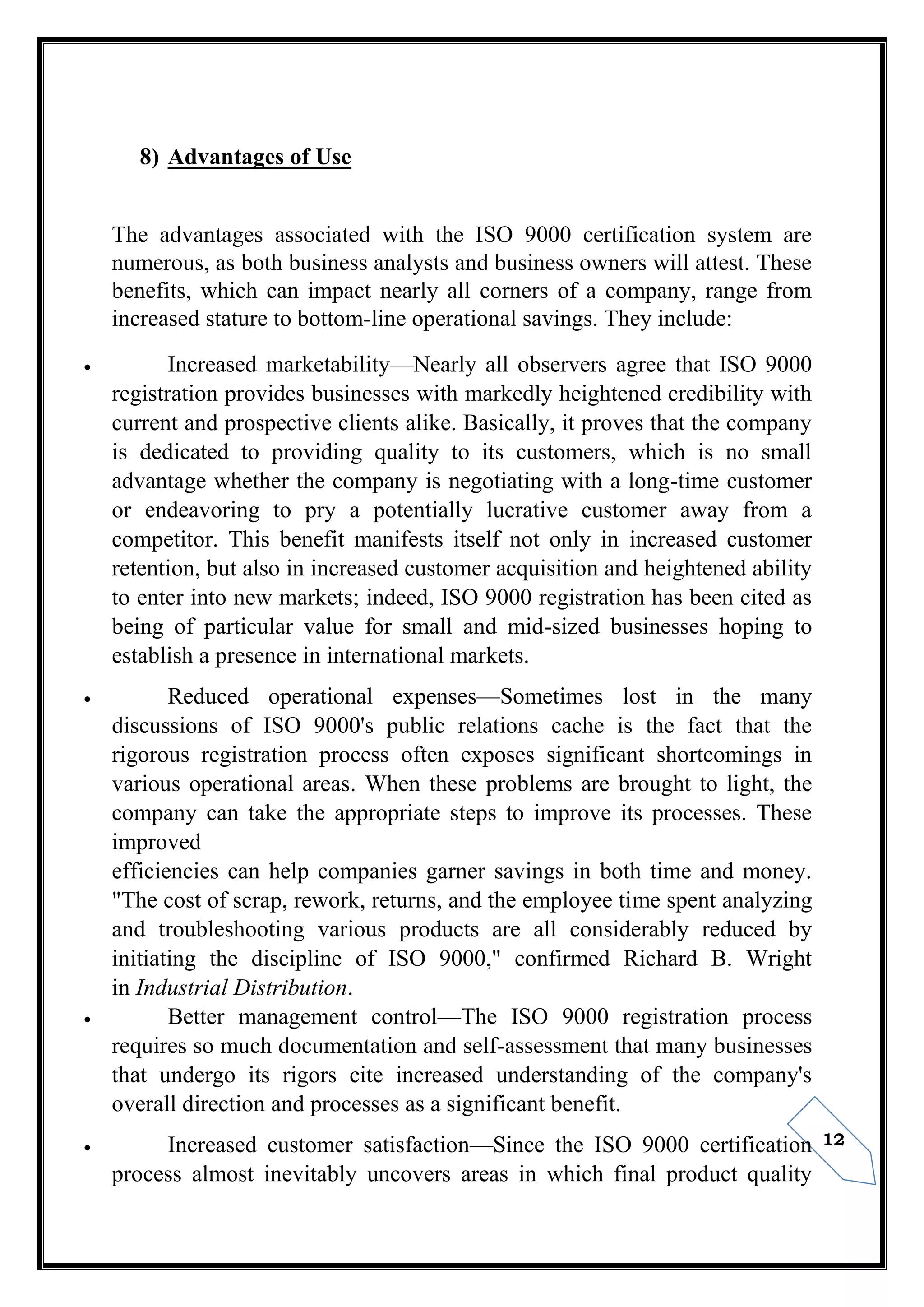12
8) Advantages of Use
The advantages associated with the ISO 9000 certification system are
numerous, as both business analysts and business owners will attest. These
benefits, which can impact nearly all corners of a company, range from
increased stature to bottom-line operational savings. They include:
 Increased marketability—Nearly all observers agree that ISO 9000
registration provides businesses with markedly heightened credibility with
current and prospective clients alike. Basically, it proves that the company
is dedicated to providing quality to its customers, which is no small
advantage whether the company is negotiating with a long-time customer
or endeavoring to pry a potentially lucrative customer away from a
competitor. This benefit manifests itself not only in increased customer
retention, but also in increased customer acquisition and heightened ability
to enter into new markets; indeed, ISO 9000 registration has been cited as
being of particular value for small and mid-sized businesses hoping to
establish a presence in international markets.
 Reduced operational expenses—Sometimes lost in the many
discussions of ISO 9000's public relations cache is the fact that the
rigorous registration process often exposes significant shortcomings in
various operational areas. When these problems are brought to light, the
company can take the appropriate steps to improve its processes. These
improved
efficiencies can help companies garner savings in both time and money.
"The cost of scrap, rework, returns, and the employee time spent analyzing
and troubleshooting various products are all considerably reduced by
initiating the discipline of ISO 9000," confirmed Richard B. Wright
in Industrial Distribution.
 Better management control—The ISO 9000 registration process
requires so much documentation and self-assessment that many businesses
that undergo its rigors cite increased understanding of the company's
overall direction and processes as a significant benefit.
 Increased customer satisfaction—Since the ISO 9000 certification
process almost inevitably uncovers areas in which final product quality
 