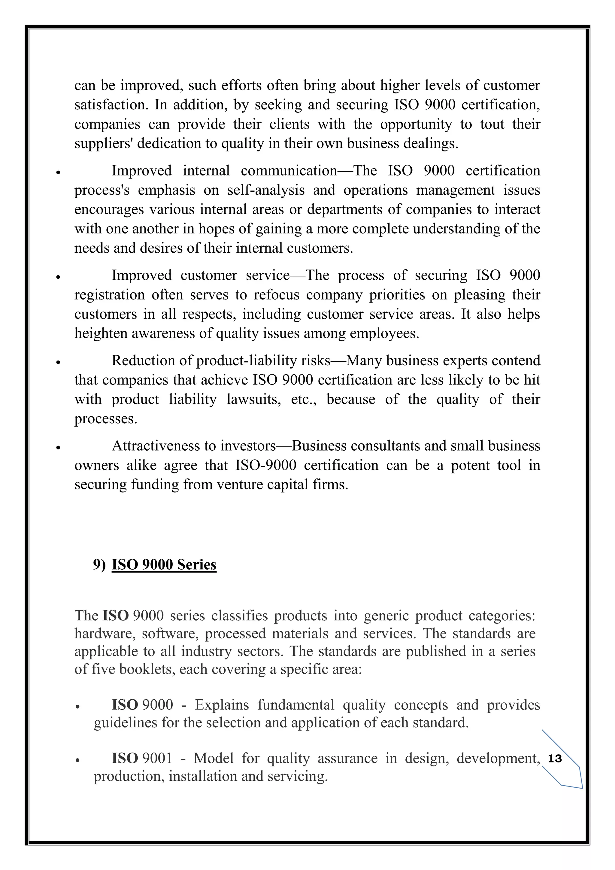 13
can be improved, such efforts often bring about higher levels of customer
satisfaction. In addition, by seeking and securing ISO 9000 certification,
companies can provide their clients with the opportunity to tout their
suppliers' dedication to quality in their own business dealings.
 Improved internal communication—The ISO 9000 certification
process's emphasis on self-analysis and operations management issues
encourages various internal areas or departments of companies to interact
with one another in hopes of gaining a more complete understanding of the
needs and desires of their internal customers.
 Improved customer service—The process of securing ISO 9000
registration often serves to refocus company priorities on pleasing their
customers in all respects, including customer service areas. It also helps
heighten awareness of quality issues among employees.
 Reduction of product-liability risks—Many business experts contend
that companies that achieve ISO 9000 certification are less likely to be hit
with product liability lawsuits, etc., because of the quality of their
processes.
 Attractiveness to investors—Business consultants and small business
owners alike agree that ISO-9000 certification can be a potent tool in
securing funding from venture capital firms.
9) ISO 9000 Series
The ISO 9000 series classifies products into generic product categories:
hardware, software, processed materials and services. The standards are
applicable to all industry sectors. The standards are published in a series
of five booklets, each covering a specific area:
 ISO 9000 - Explains fundamental quality concepts and provides
guidelines for the selection and application of each standard.
 ISO 9001 - Model for quality assurance in design, development,
production, installation and servicing.
 