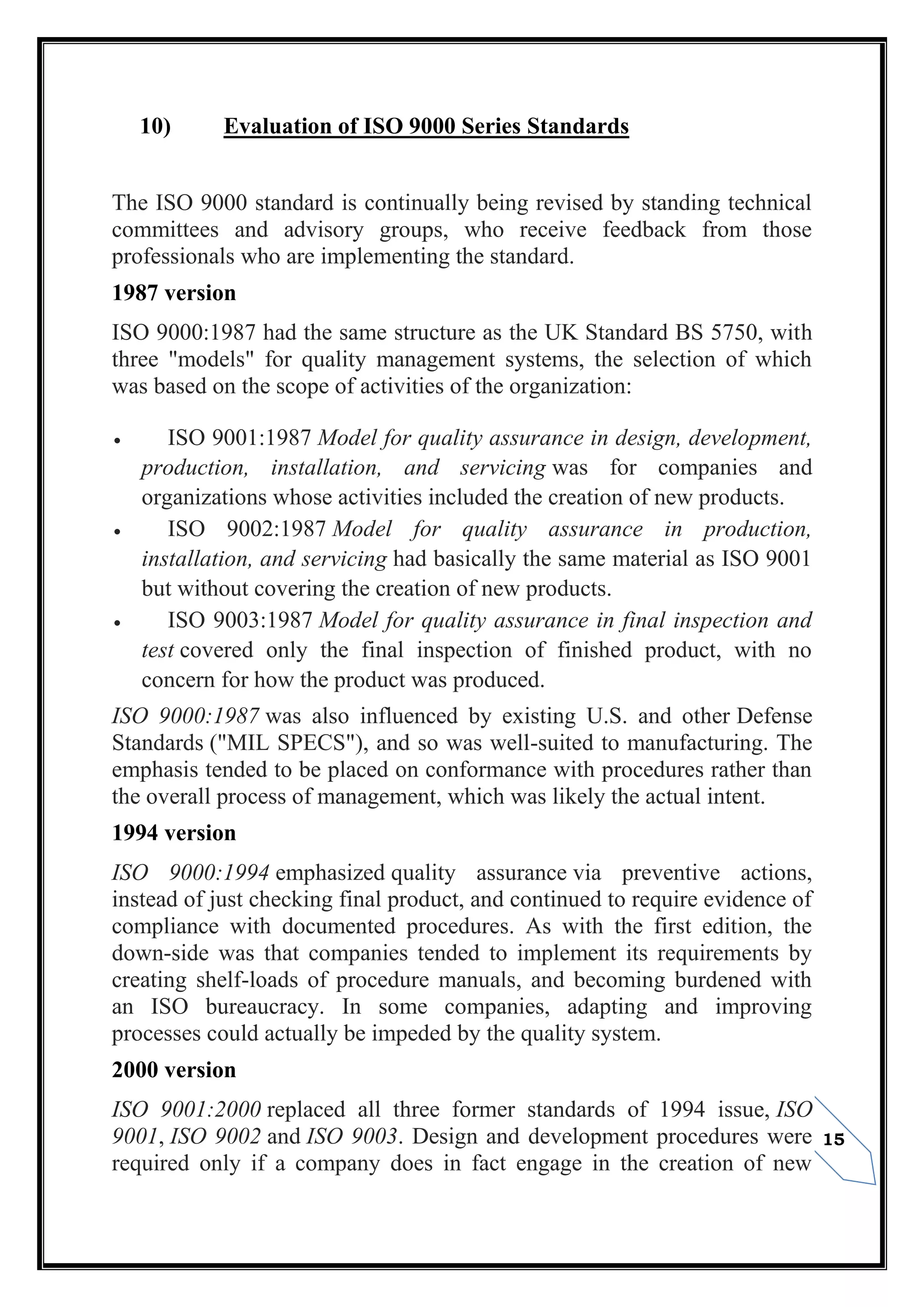 15
10) Evaluation of ISO 9000 Series Standards
The ISO 9000 standard is continually being revised by standing technical
committees and advisory groups, who receive feedback from those
professionals who are implementing the standard.
1987 version
ISO 9000:1987 had the same structure as the UK Standard BS 5750, with
three "models" for quality management systems, the selection of which
was based on the scope of activities of the organization:
 ISO 9001:1987 Model for quality assurance in design, development,
production, installation, and servicing was for companies and
organizations whose activities included the creation of new products.
 ISO 9002:1987 Model for quality assurance in production,
installation, and servicing had basically the same material as ISO 9001
but without covering the creation of new products.
 ISO 9003:1987 Model for quality assurance in final inspection and
test covered only the final inspection of finished product, with no
concern for how the product was produced.
ISO 9000:1987 was also influenced by existing U.S. and other Defense
Standards ("MIL SPECS"), and so was well-suited to manufacturing. The
emphasis tended to be placed on conformance with procedures rather than
the overall process of management, which was likely the actual intent.
1994 version
ISO 9000:1994 emphasized quality assurance via preventive actions,
instead of just checking final product, and continued to require evidence of
compliance with documented procedures. As with the first edition, the
down-side was that companies tended to implement its requirements by
creating shelf-loads of procedure manuals, and becoming burdened with
an ISO bureaucracy. In some companies, adapting and improving
processes could actually be impeded by the quality system.
2000 version
ISO 9001:2000 replaced all three former standards of 1994 issue, ISO
9001, ISO 9002 and ISO 9003. Design and development procedures were
required only if a company does in fact engage in the creation of new
 