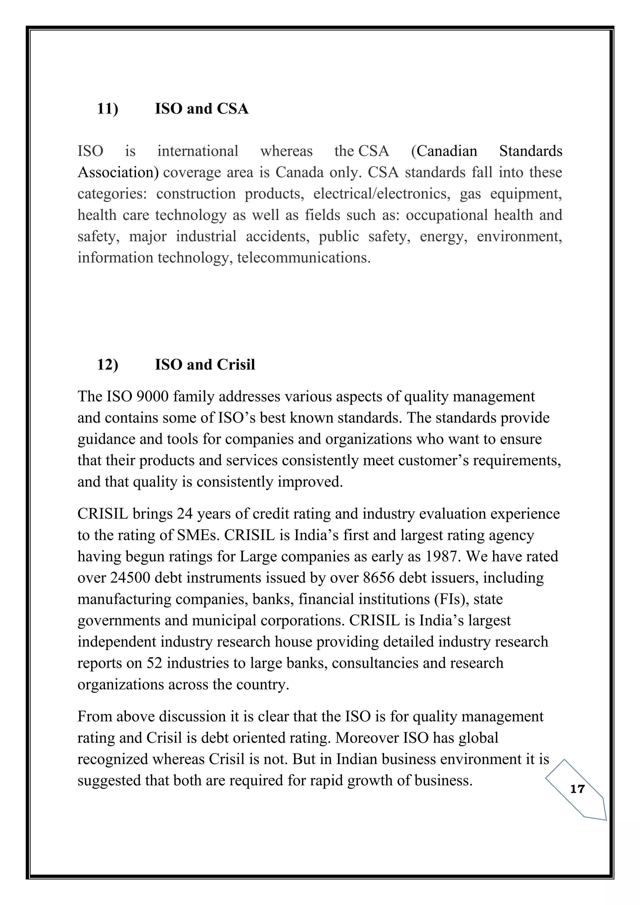 17
11) ISO and CSA
ISO is international whereas the CSA (Canadian Standards
Association) coverage area is Canada only. CSA standards fall into these
categories: construction products, electrical/electronics, gas equipment,
health care technology as well as fields such as: occupational health and
safety, major industrial accidents, public safety, energy, environment,
information technology, telecommunications.
12) ISO and Crisil
The ISO 9000 family addresses various aspects of quality management
and contains some of ISO’s best known standards. The standards provide
guidance and tools for companies and organizations who want to ensure
that their products and services consistently meet customer’s requirements,
and that quality is consistently improved.
CRISIL brings 24 years of credit rating and industry evaluation experience
to the rating of SMEs. CRISIL is India’s first and largest rating agency
having begun ratings for Large companies as early as 1987. We have rated
over 24500 debt instruments issued by over 8656 debt issuers, including
manufacturing companies, banks, financial institutions (FIs), state
governments and municipal corporations. CRISIL is India’s largest
independent industry research house providing detailed industry research
reports on 52 industries to large banks, consultancies and research
organizations across the country.
From above discussion it is clear that the ISO is for quality management
rating and Crisil is debt oriented rating. Moreover ISO has global
recognized whereas Crisil is not. But in Indian business environment it is
suggested that both are required for rapid growth of business.
 